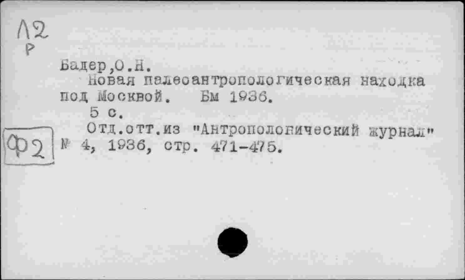 ﻿Л2.
P	Бадер ,0.H. новая палеоантропологическая находка под Москвой. Бм 1936. 5 с.
Ф1	Отд.отт.из "Антропологический журнал" К 4, 1Ö36, стр. 471-475.